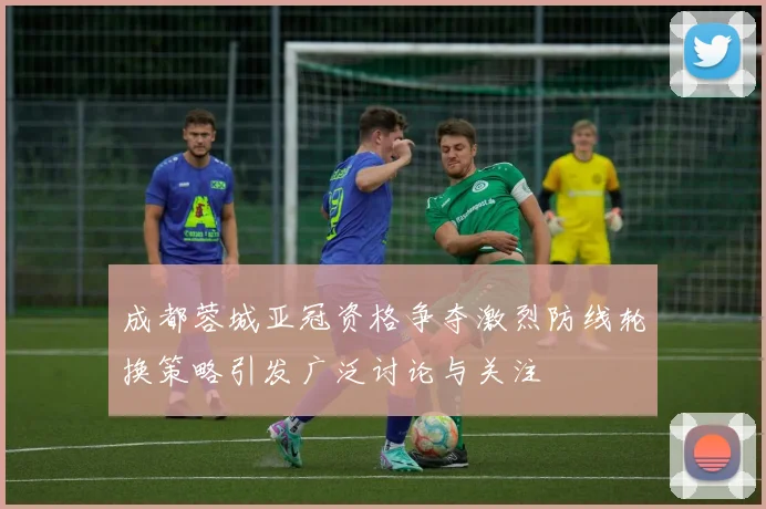 成都蓉城亚冠资格争夺激烈防线轮换策略引发广泛讨论与关注