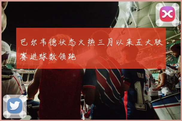 巴尔韦德状态火热三月以来五大联赛进球数领跑