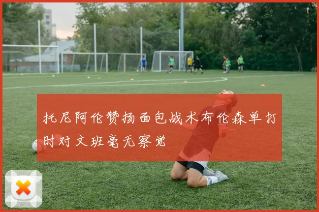 托尼阿伦赞扬面包战术布伦森单打时对文班毫无察觉