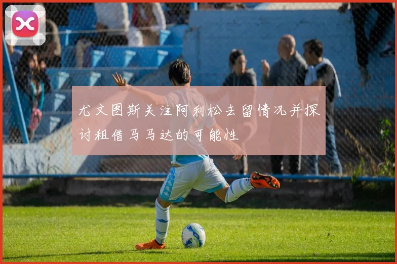 尤文图斯关注阿利松去留情况并探讨租借马马达的可能性
