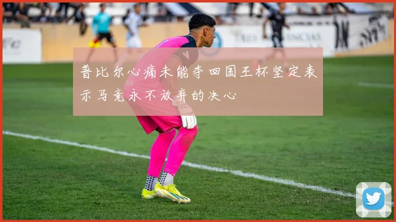 普比尔心痛未能夺回国王杯坚定表示马竞永不放弃的决心