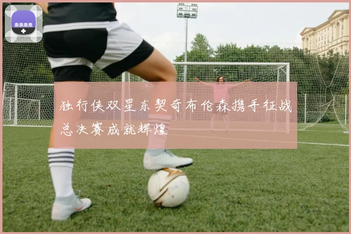 独行侠双星东契奇布伦森携手征战总决赛成就辉煌