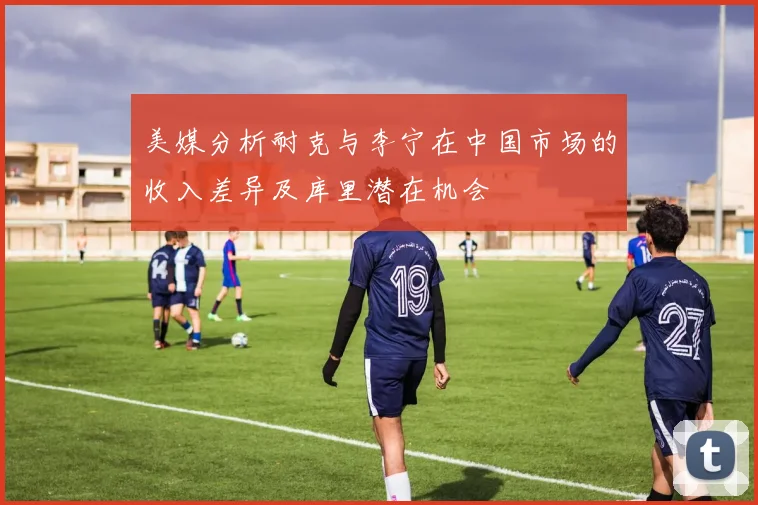 美媒分析耐克与李宁在中国市场的收入差异及库里潜在机会