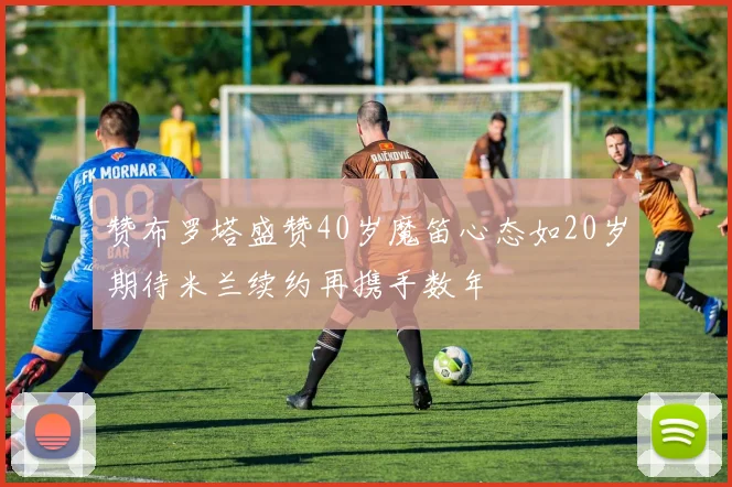 赞布罗塔盛赞40岁魔笛心态如20岁期待米兰续约再携手数年