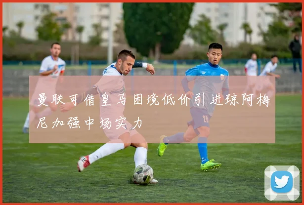 曼联可借皇马困境低价引进琼阿梅尼加强中场实力