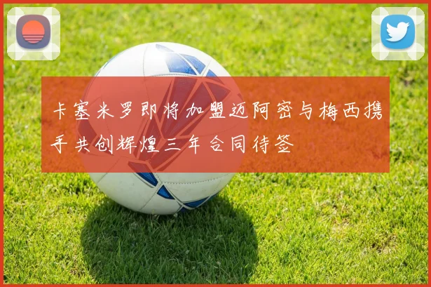 卡塞米罗即将加盟迈阿密与梅西携手共创辉煌三年合同待签