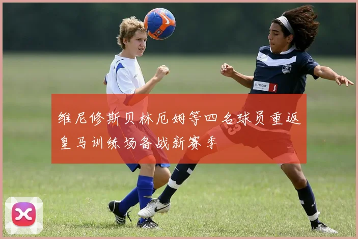 维尼修斯贝林厄姆等四名球员重返皇马训练场备战新赛季