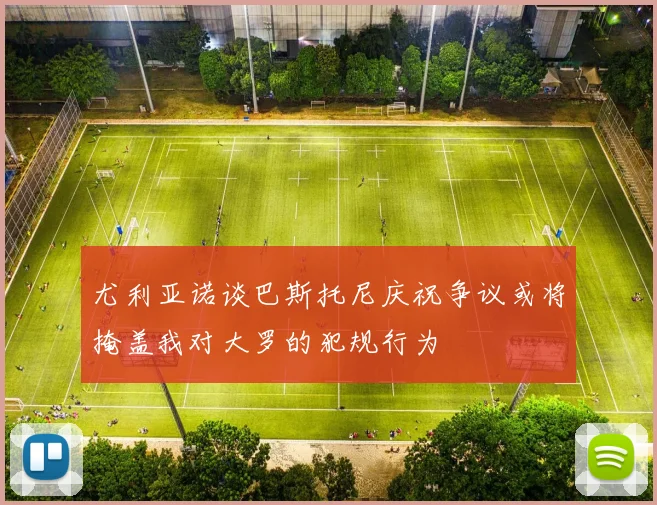 尤利亚诺谈巴斯托尼庆祝争议或将掩盖我对大罗的犯规行为