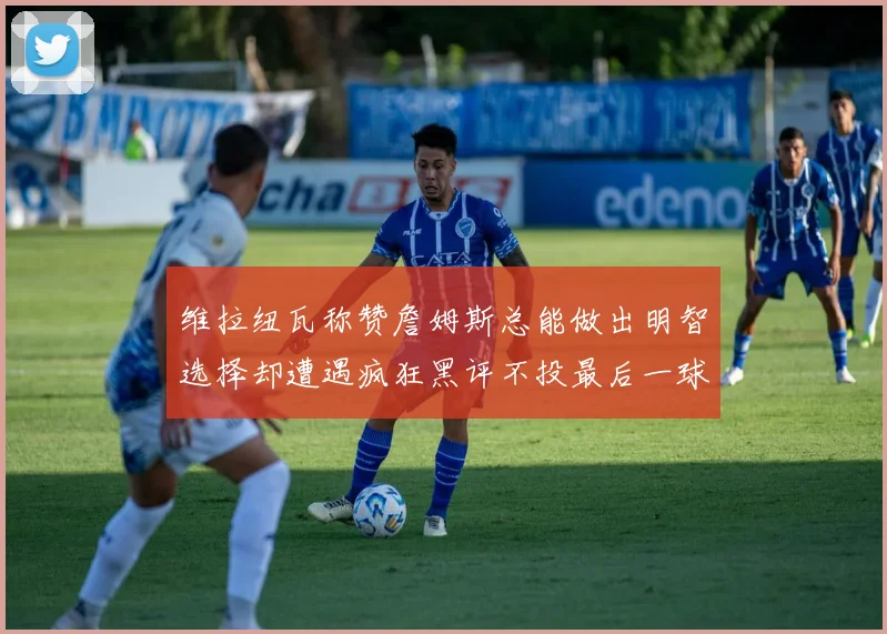 维拉纽瓦称赞詹姆斯总能做出明智选择却遭遇疯狂黑评不投最后一球