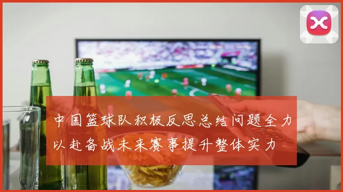 中国篮球队积极反思总结问题全力以赴备战未来赛事提升整体实力