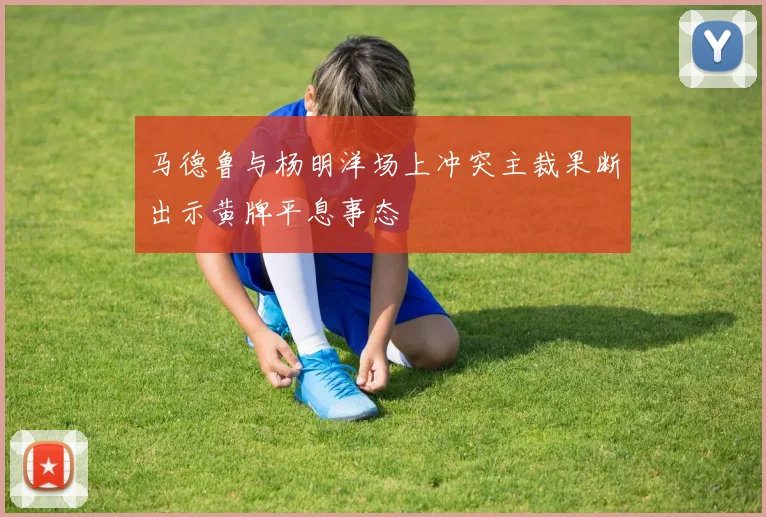 马德鲁与杨明洋场上冲突主裁果断出示黄牌平息事态