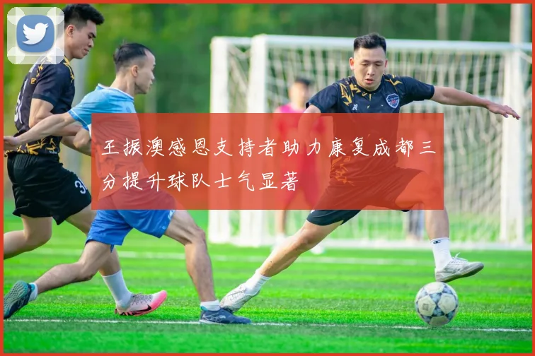 王振澳感恩支持者助力康复成都三分提升球队士气显著