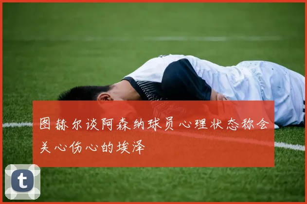 图赫尔谈阿森纳球员心理状态称会关心伤心的埃泽