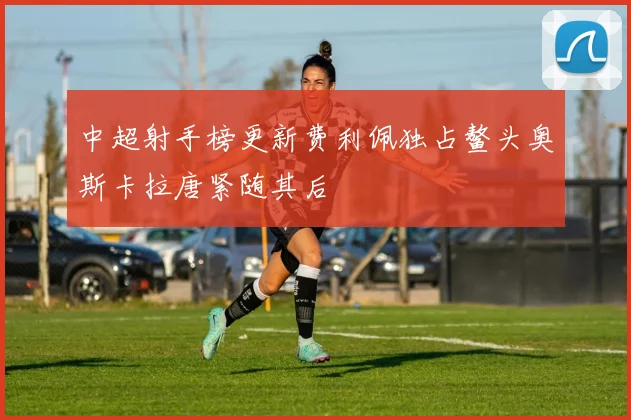 中超射手榜更新费利佩独占鳌头奥斯卡拉唐紧随其后