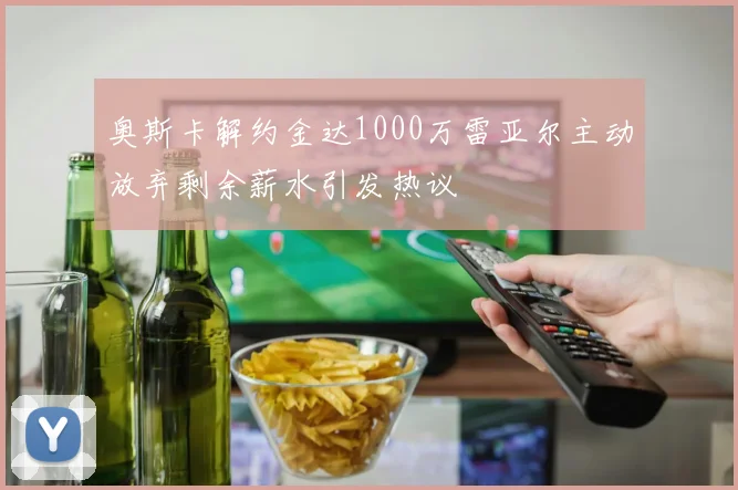 奥斯卡解约金达1000万雷亚尔主动放弃剩余薪水引发热议