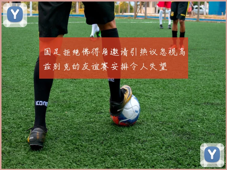 国足拒绝佛得角邀请引热议忽视乌兹别克的友谊赛安排令人失望