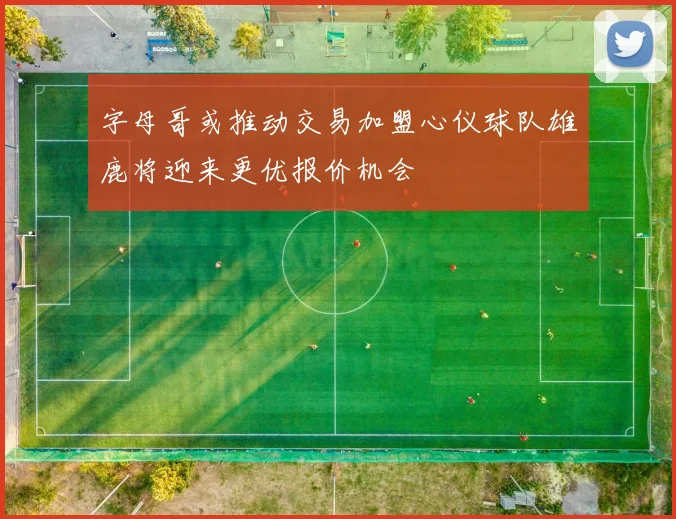 字母哥或推动交易加盟心仪球队雄鹿将迎来更优报价机会