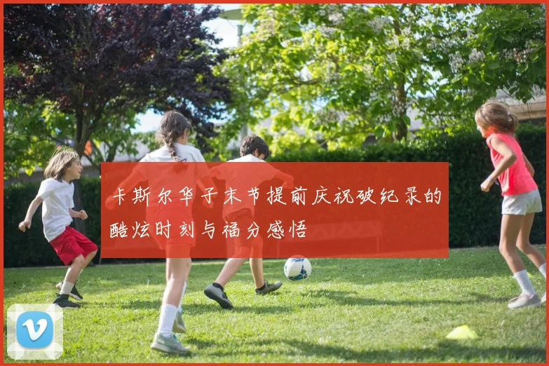 卡斯尔华子末节提前庆祝破纪录的酷炫时刻与福分感悟