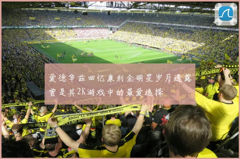 爱德华兹回忆康利全明星岁月透露曾是其2K游戏中的最爱选择